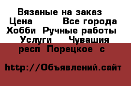 Вязаные на заказ › Цена ­ 800 - Все города Хобби. Ручные работы » Услуги   . Чувашия респ.,Порецкое. с.